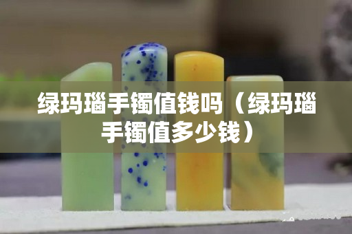 綠瑪瑙手鐲值錢嗎（綠瑪瑙手鐲值多少錢）