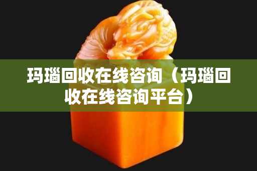 瑪瑙回收在線咨詢（瑪瑙回收在線咨詢平臺）