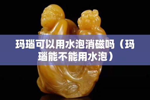 瑪瑙可以用水泡消磁嗎（瑪瑙能不能用水泡）