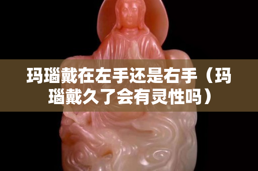 瑪瑙戴在左手還是右手（瑪瑙戴久了會有靈性嗎）