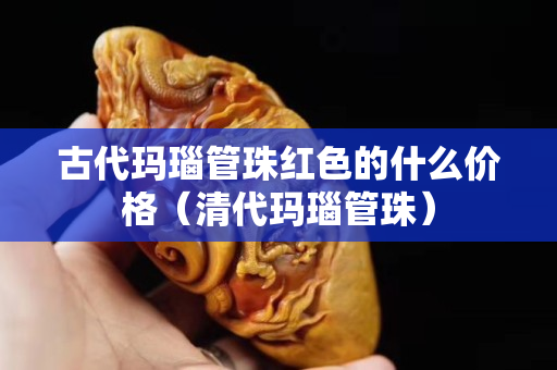 古代瑪瑙管珠紅色的什么價格（清代瑪瑙管珠）