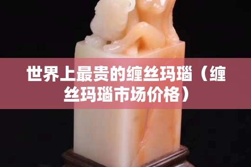 世界上最貴的纏絲瑪瑙（纏絲瑪瑙市場價格）