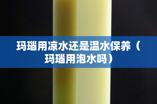 瑪瑙用涼水還是溫水保養(yǎng)（瑪瑙用泡水嗎）