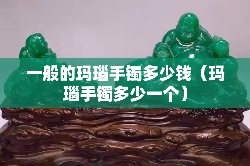 一般的瑪瑙手鐲多少錢（瑪瑙手鐲多少一個）
