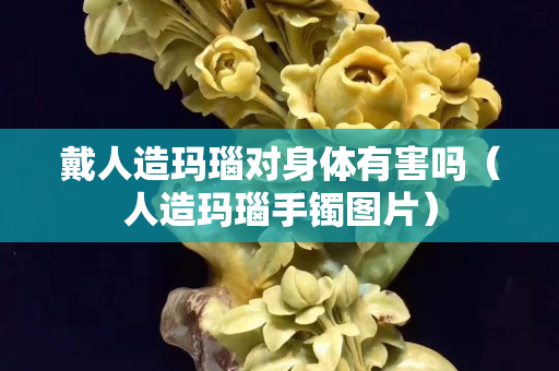 戴人造瑪瑙對身體有害嗎（人造瑪瑙手鐲圖片）