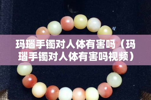 瑪瑙手鐲對人體有害嗎（瑪瑙手鐲對人體有害嗎視頻）