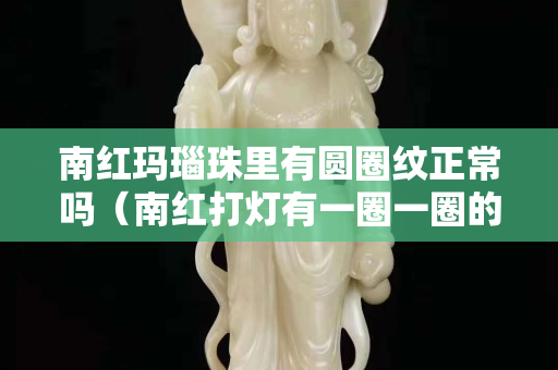 南紅瑪瑙珠里有圓圈紋正常嗎（南紅打燈有一圈一圈的）