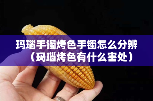 瑪瑙手鐲烤色手鐲怎么分辨（瑪瑙烤色有什么害處）