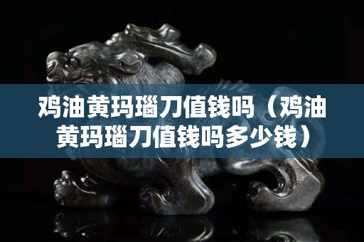 雞油黃瑪瑙刀值錢嗎（雞油黃瑪瑙刀值錢嗎多少錢）