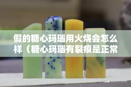 假的糖心瑪瑙用火燒會怎么樣（糖心瑪瑙有裂痕是正常現象嗎？）