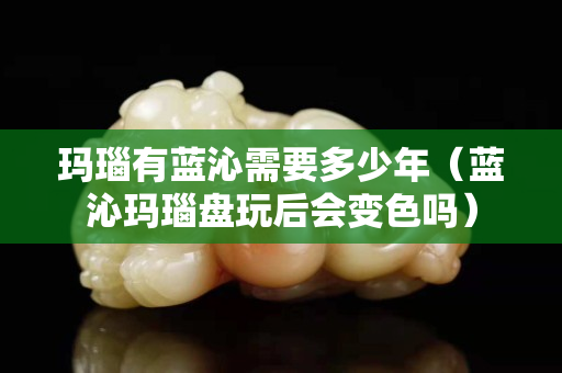 瑪瑙有藍沁需要多少年（藍沁瑪瑙盤玩后會變色嗎）
