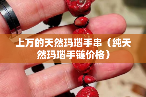 上萬的天然瑪瑙手串（純天然瑪瑙手鏈價格）