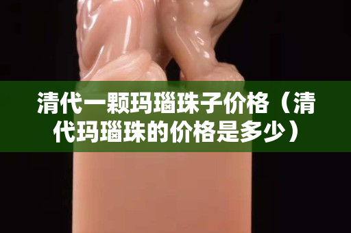清代一顆瑪瑙珠子價(jià)格（清代瑪瑙珠的價(jià)格是多少）