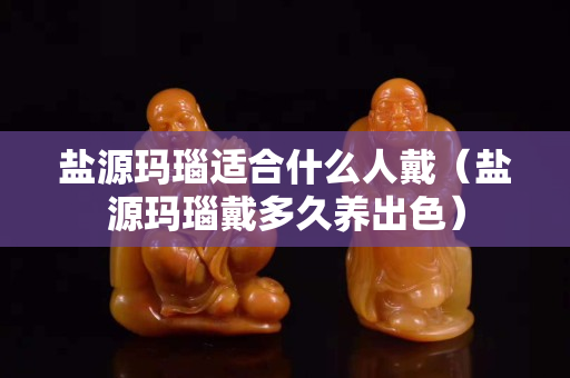 鹽源瑪瑙適合什么人戴（鹽源瑪瑙戴多久養出色）