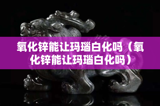 氧化鋅能讓瑪瑙白化嗎（氧化鋅能讓瑪瑙白化嗎）