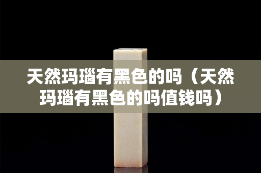 天然瑪瑙有黑色的嗎（天然瑪瑙有黑色的嗎值錢嗎）