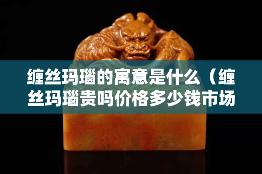 纏絲瑪瑙的寓意是什么（纏絲瑪瑙貴嗎價格多少錢市場上）