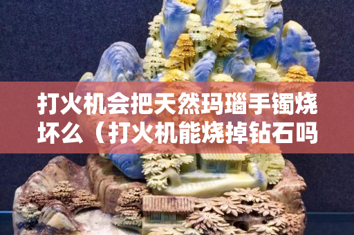 打火機(jī)會(huì)把天然瑪瑙手鐲燒壞么（打火機(jī)能燒掉鉆石嗎）