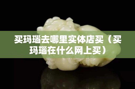 買瑪瑙去哪里實體店買（買瑪瑙在什么網上買）