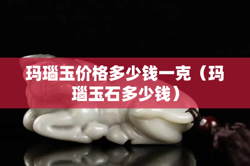 瑪瑙玉價格多少錢一克（瑪瑙玉石多少錢）
