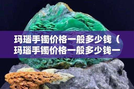 瑪瑙手鐲價格一般多少錢（瑪瑙手鐲價格一般多少錢一只）