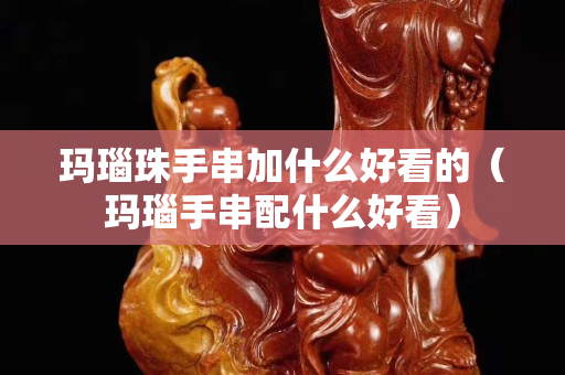 瑪瑙珠手串加什么好看的（瑪瑙手串配什么好看）