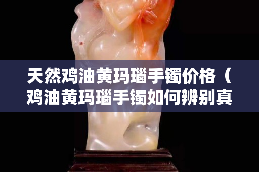 天然雞油黃瑪瑙手鐲價格（雞油黃瑪瑙手鐲如何辨別真假）