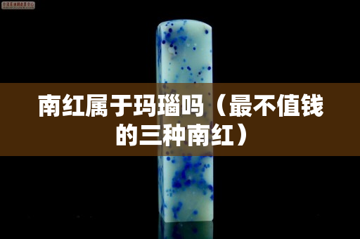 南紅屬于瑪瑙嗎（最不值錢的三種南紅）