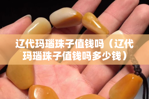 遼代瑪瑙珠子值錢嗎（遼代瑪瑙珠子值錢嗎多少錢）