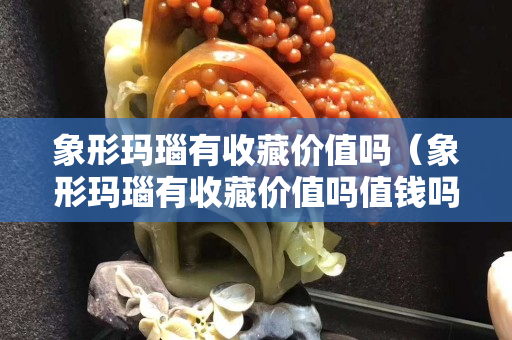 象形瑪瑙有收藏價值嗎（象形瑪瑙有收藏價值嗎值錢嗎）