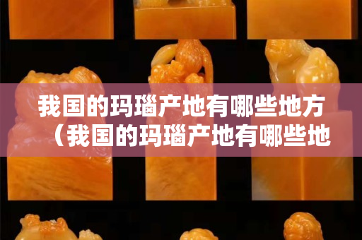 我國的瑪瑙產地有哪些地方（我國的瑪瑙產地有哪些地方和特點）