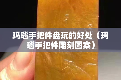瑪瑙手把件盤玩的好處（瑪瑙手把件雕刻圖案）