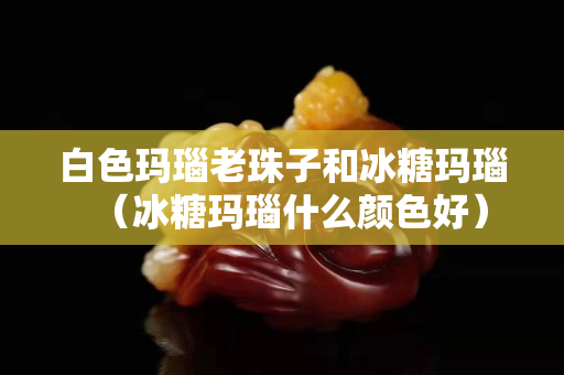 白色瑪瑙老珠子和冰糖瑪瑙（冰糖瑪瑙什么顏色好）