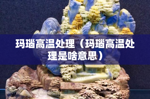 瑪瑙高溫處理（瑪瑙高溫處理是啥意思）