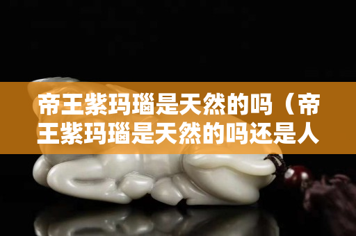 帝王紫瑪瑙是天然的嗎（帝王紫瑪瑙是天然的嗎還是人工）