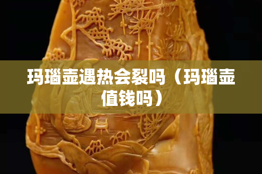 瑪瑙壺遇熱會裂嗎（瑪瑙壺值錢嗎）