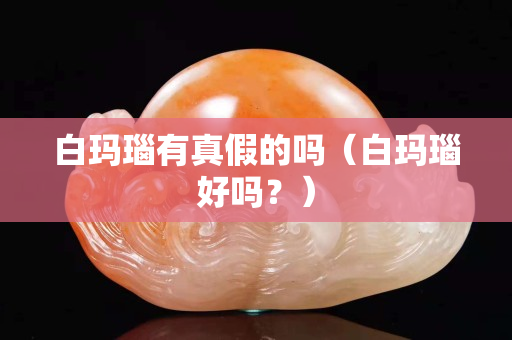 白瑪瑙有真假的嗎（白瑪瑙好嗎？）