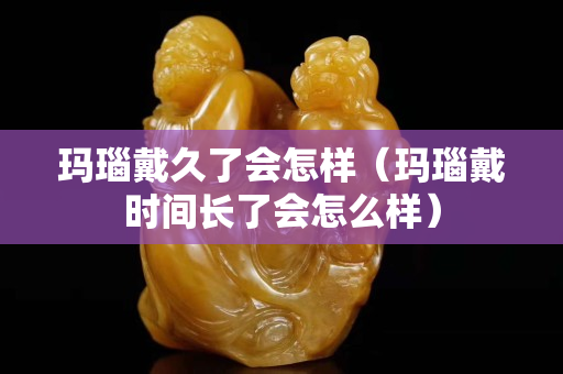 瑪瑙戴久了會怎樣（瑪瑙戴時間長了會怎么樣）