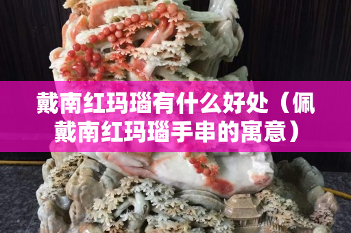 戴南紅瑪瑙有什么好處（佩戴南紅瑪瑙手串的寓意）