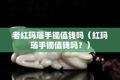 老紅瑪瑙手鐲值錢嗎（紅瑪瑙手鐲值錢嗎？）