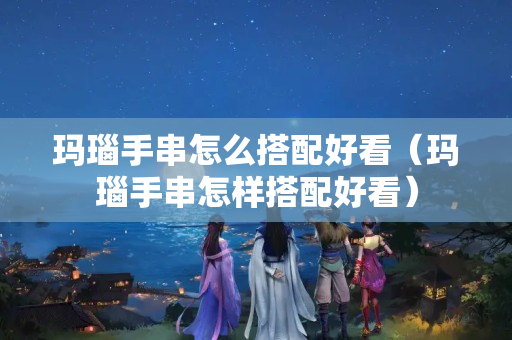 瑪瑙手串怎么搭配好看（瑪瑙手串怎樣搭配好看）