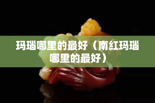 瑪瑙哪里的最好（南紅瑪瑙哪里的最好）