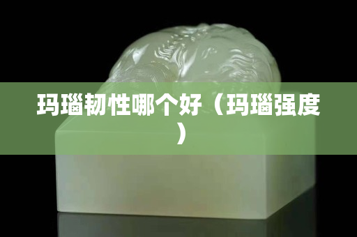瑪瑙韌性哪個好（瑪瑙強度）