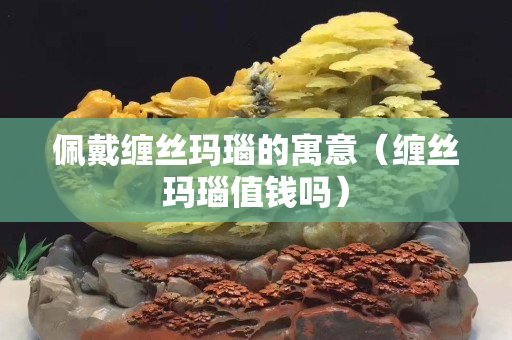 佩戴纏絲瑪瑙的寓意（纏絲瑪瑙值錢嗎）
