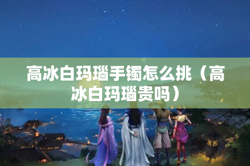 高冰白瑪瑙手鐲怎么挑（高冰白瑪瑙貴嗎）