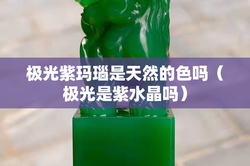 極光紫瑪瑙是天然的色嗎（極光是紫水晶嗎）