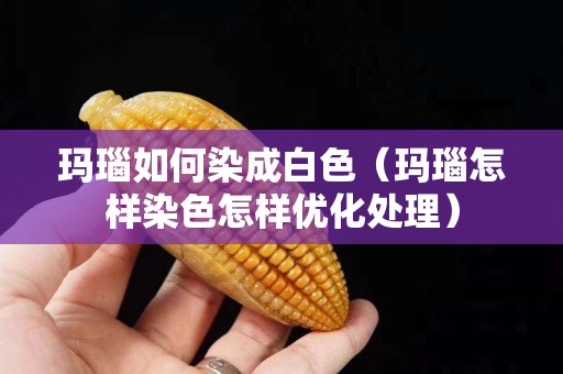 瑪瑙如何染成白色（瑪瑙怎樣染色怎樣優化處理）