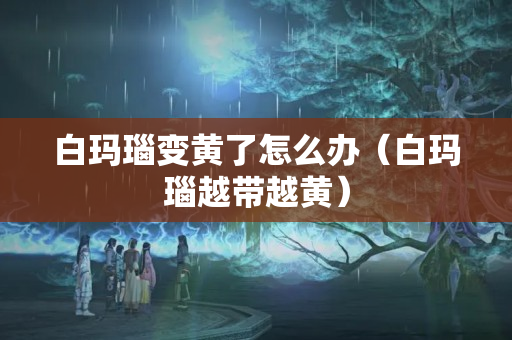 白瑪瑙變黃了怎么辦（白瑪瑙越帶越黃）