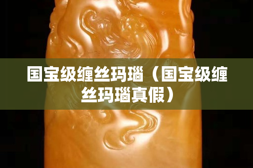 國寶級纏絲瑪瑙（國寶級纏絲瑪瑙真假）