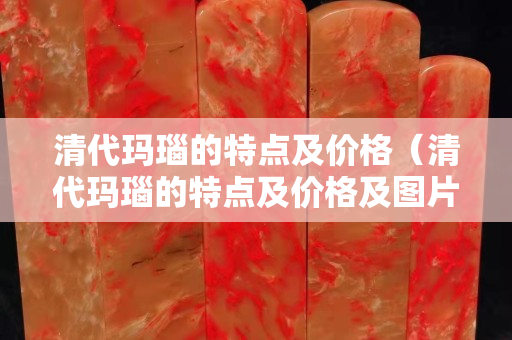 清代瑪瑙的特點及價格（清代瑪瑙的特點及價格及圖片）